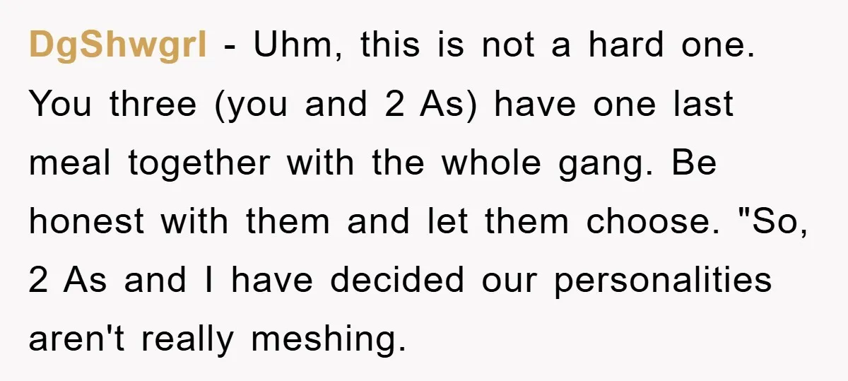 DgShwgrl − Uhm, this is not a hard one. You three (you and 2 As) have one last meal together with the whole gang. Be honest with them and let...