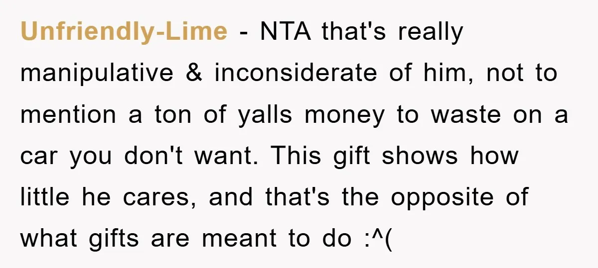 Unfriendly-Lime − NTA that's really manipulative & inconsiderate of him, not to mention a ton of yalls money to waste on a car you don't want. This gift shows how...
