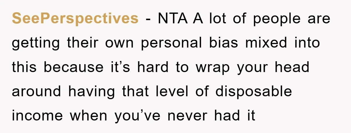 SeePerspectives − NTA A lot of people are getting their own personal bias mixed into this because it’s hard to wrap your head around having that level of disposable income...