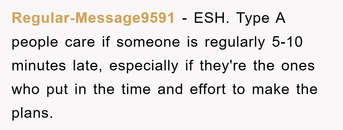 Regular-Message9591 − ESH. Type A people care if someone is regularly 5-10 minutes late, especially if they're the ones who put in the time and effort to make the plans.
