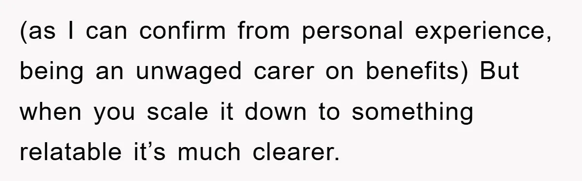 (as I can confirm from personal experience, being an unwaged carer on benefits) But when you scale it down to something relatable it’s much clearer.