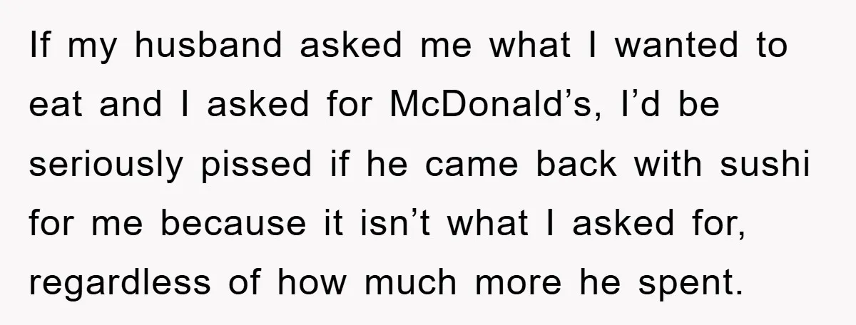 If my husband asked me what I wanted to eat and I asked for McDonald’s, I’d be seriously pissed if he came back with sushi for me because it isn’t...