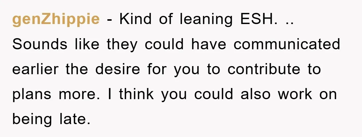 genZhippie − Kind of leaning ESH. .. Sounds like they could have communicated earlier the desire for you to contribute to plans more. I think you could also work on...