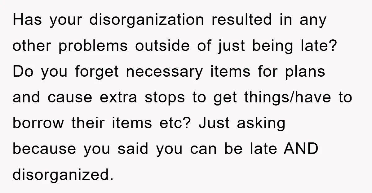 Has your disorganization resulted in any other problems outside of just being late? Do you forget necessary items for plans and cause extra stops to get things/have to borrow their...