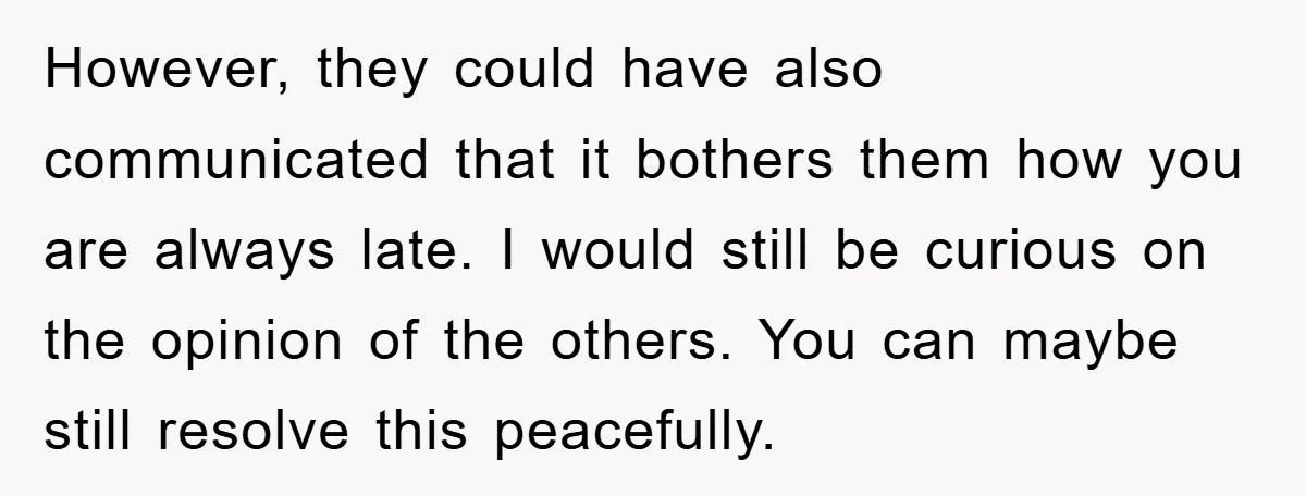 However, they could have also communicated that it bothers them how you are always late. I would still be curious on the opinion of the others. You can maybe still...