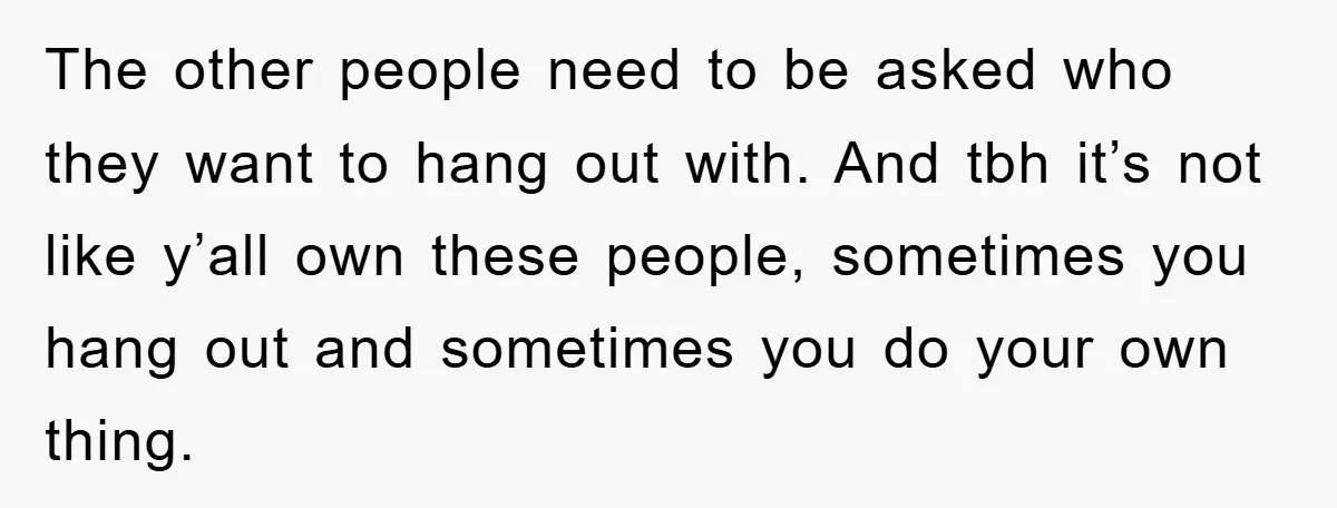The other people need to be asked who they want to hang out with. And tbh it’s not like y’all own these people, sometimes you hang out and sometimes you...