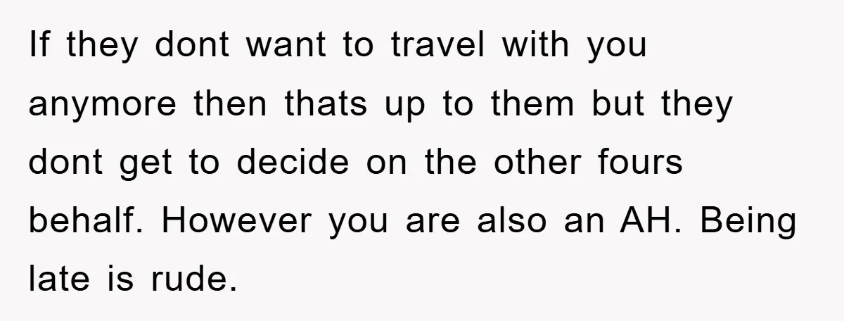If they dont want to travel with you anymore then thats up to them but they dont get to decide on the other fours behalf. However you are also an...