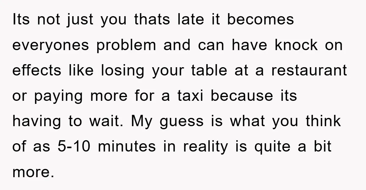 Its not just you thats late it becomes everyones problem and can have knock on effects like losing your table at a restaurant or paying more for a taxi because...