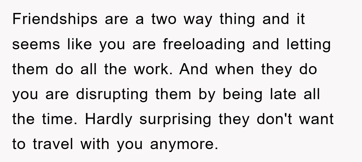 Friendships are a two way thing and it seems like you are freeloading and letting them do all the work. And when they do you are disrupting them by being...