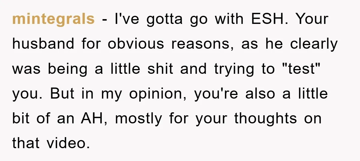 mintegrals − I've gotta go with ESH. Your husband for obvious reasons, as he clearly was being a little shit and trying to "test" you. But in my opinion, you're...