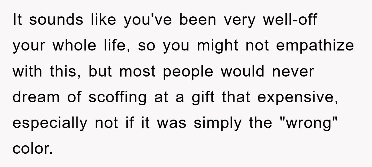 It sounds like you've been very well-off your whole life, so you might not empathize with this, but most people would never dream of scoffing at a gift that expensive,...