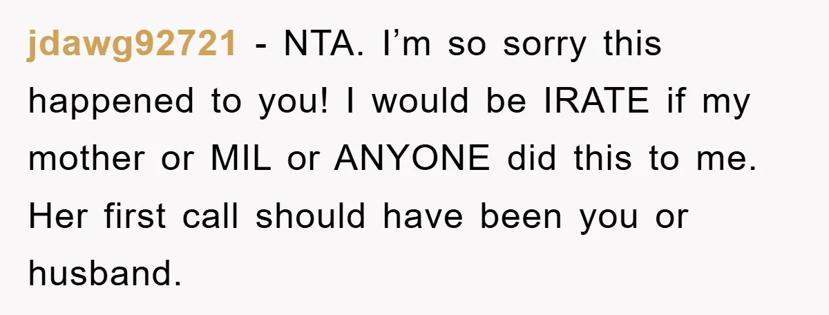 jdawg92721 − NTA. I’m so sorry this happened to you! I would be IRATE if my mother or MIL or ANYONE did this to me. Her first call should have...