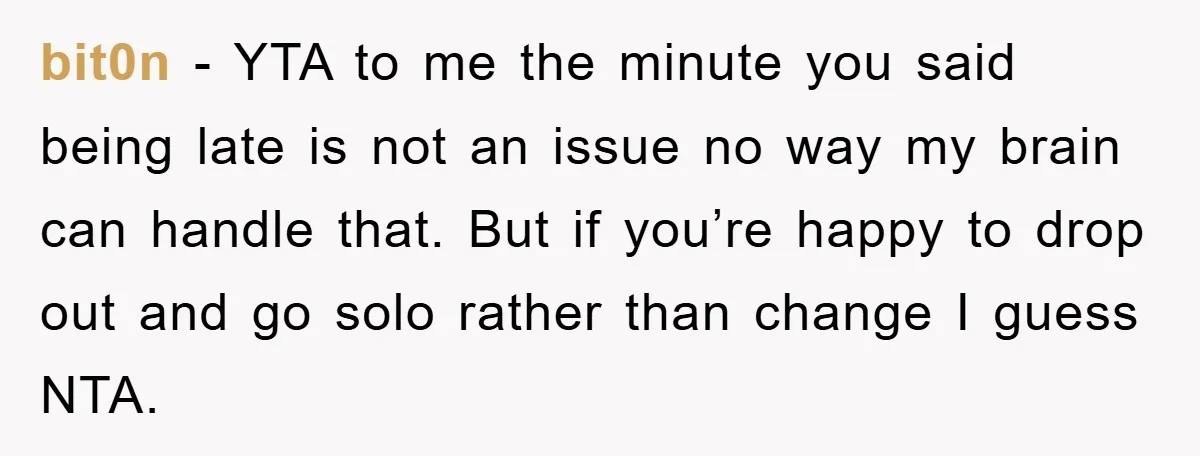 bit0n − YTA to me the minute you said being late is not an issue no way my brain can handle that. But if you’re happy to drop out and...