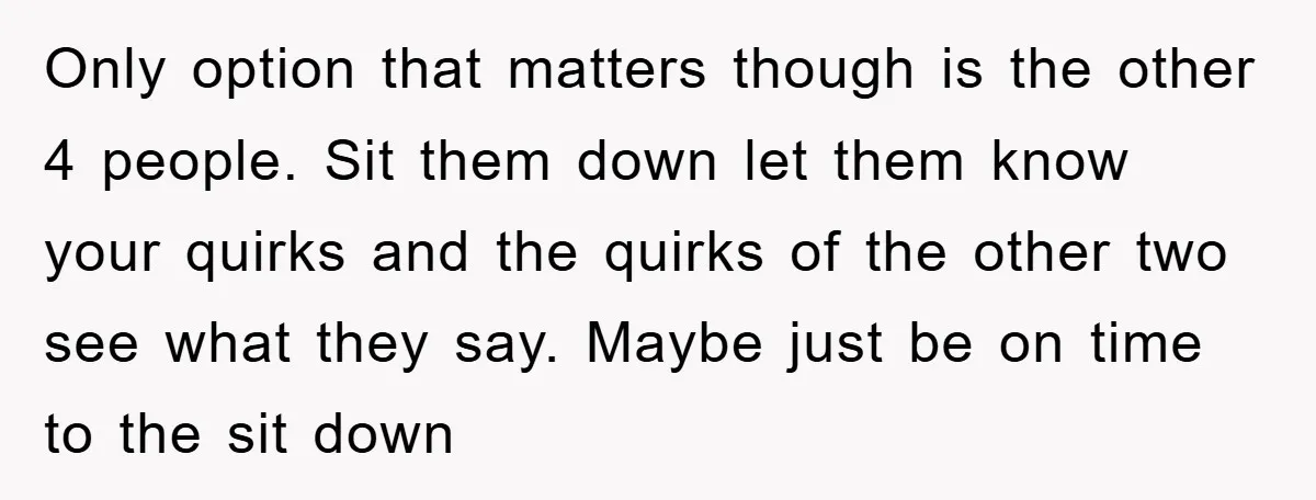 Only option that matters though is the other 4 people. Sit them down let them know your quirks and the quirks of the other two see what they say. Maybe...
