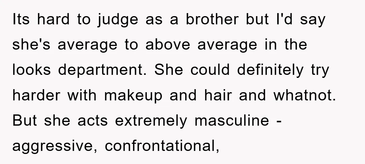 Its hard to judge as a brother but I'd say she's average to above average in the looks department. She could definitely try harder with makeup and hair and whatnot....
