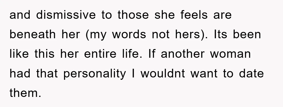 and dismissive to those she feels are beneath her (my words not hers). Its been like this her entire life. If another woman had that personality I wouldnt want to...