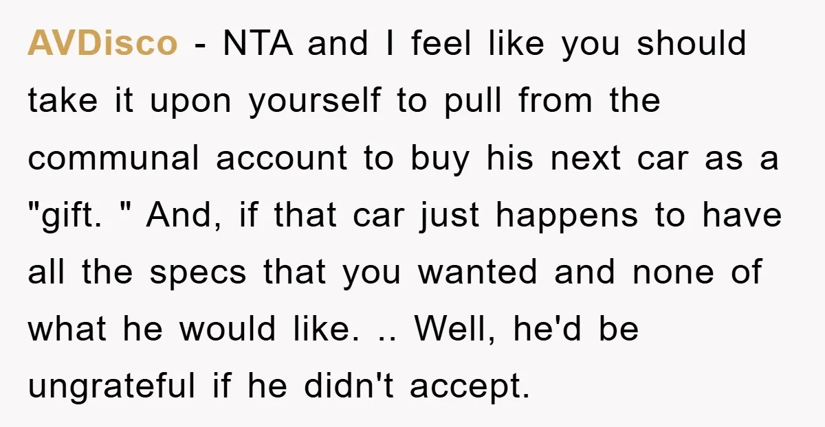 AVDisco − NTA and I feel like you should take it upon yourself to pull from the communal account to buy his next car as a "gift. " And, if...