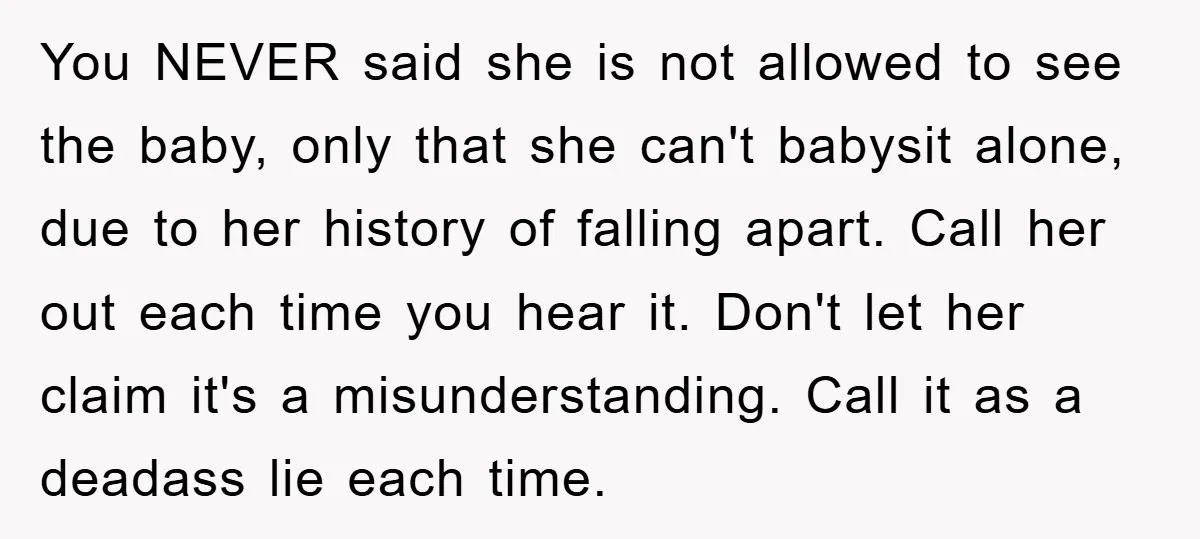 You NEVER said she is not allowed to see the baby, only that she can't babysit alone, due to her history of falling apart. Call her out each time you...