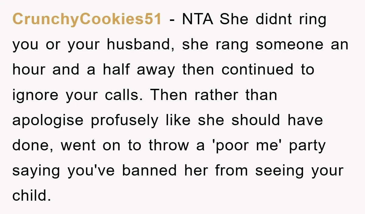 CrunchyCookies51 − NTA She didnt ring you or your husband, she rang someone an hour and a half away then continued to ignore your calls. Then rather than apologise profusely...