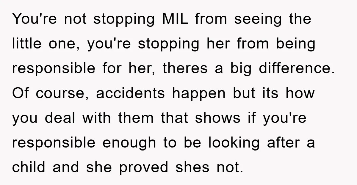 You're not stopping MIL from seeing the little one, you're stopping her from being responsible for her, theres a big difference. Of course, accidents happen but its how you deal...