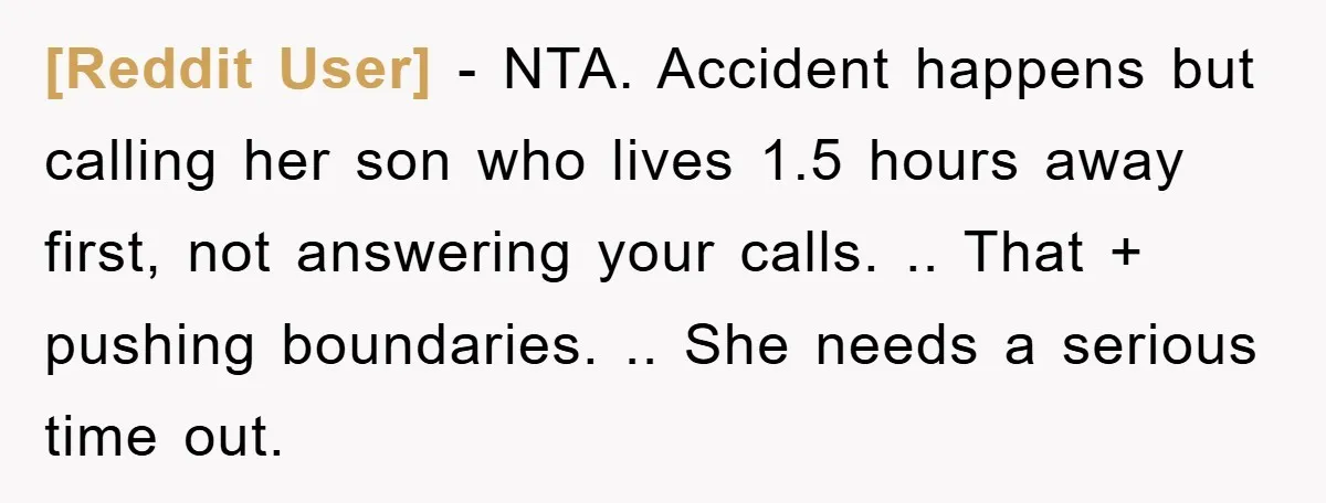 [Reddit User] − NTA. Accident happens but calling her son who lives 1.5 hours away first, not answering your calls. .. That + pushing boundaries. .. She needs a serious...