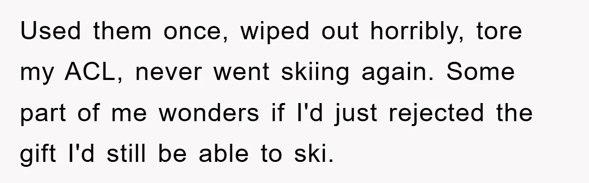 Used them once, wiped out horribly, tore my ACL, never went skiing again. Some part of me wonders if I'd just rejected the gift I'd still be able to ski.