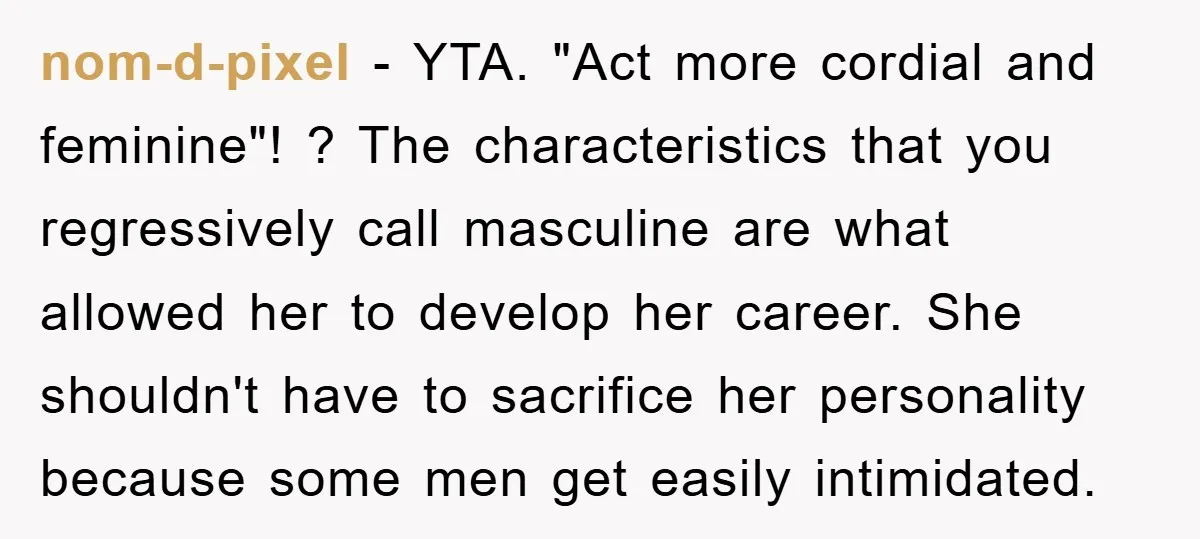 nom-d-pixel − YTA. "Act more cordial and feminine"! ? The characteristics that you regressively call masculine are what allowed her to develop her career. She shouldn't have to sacrifice her...