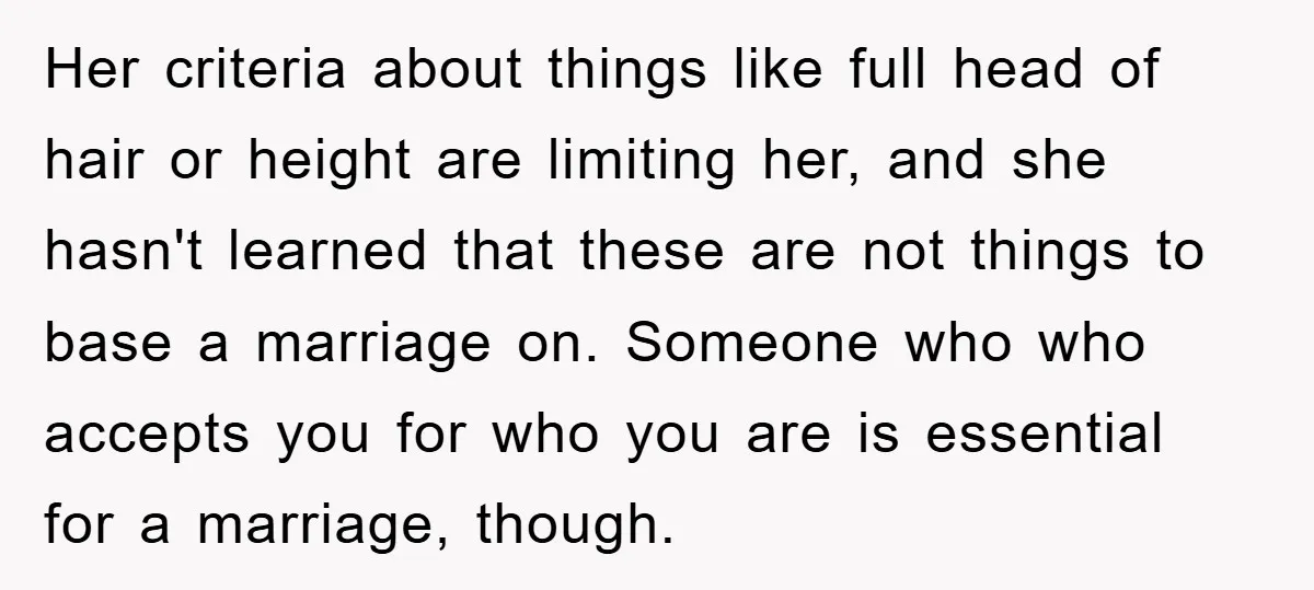 Her criteria about things like full head of hair or height are limiting her, and she hasn't learned that these are not things to base a marriage on. Someone who...
