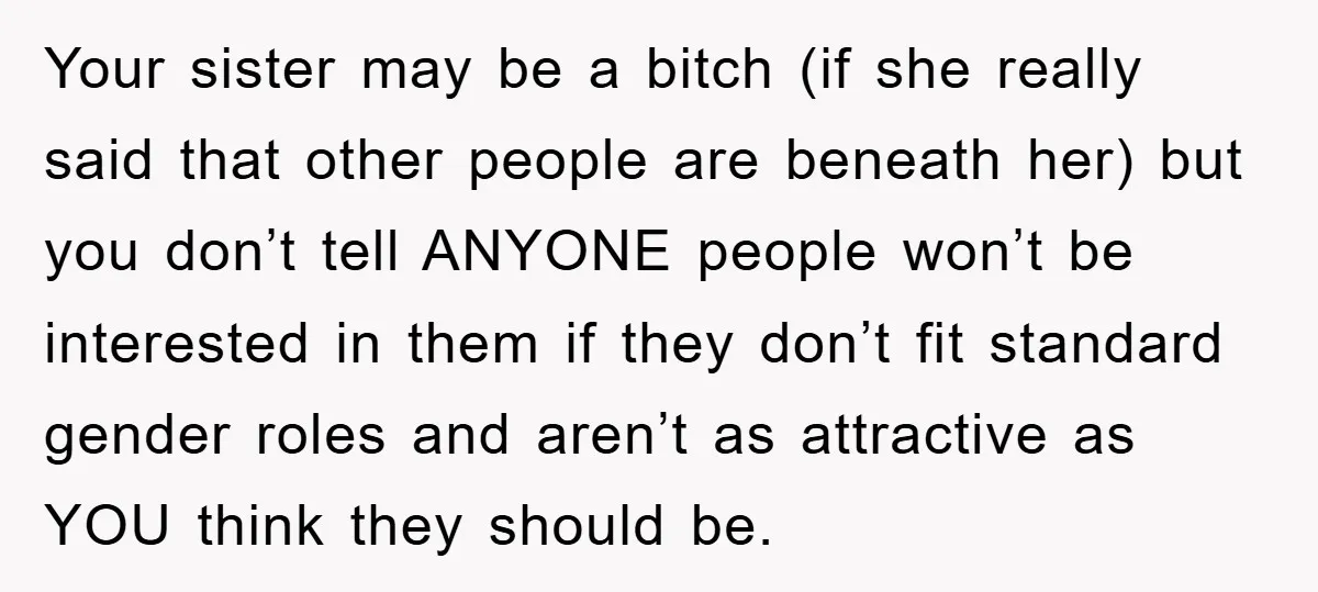 Your sister may be a bitch (if she really said that other people are beneath her) but you don’t tell ANYONE people won’t be interested in them if they don’t...