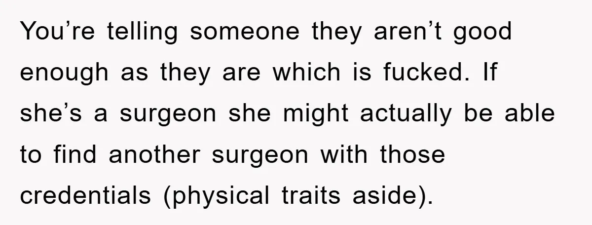 You’re telling someone they aren’t good enough as they are which is fucked. If she’s a surgeon she might actually be able to find another surgeon with those credentials (physical...