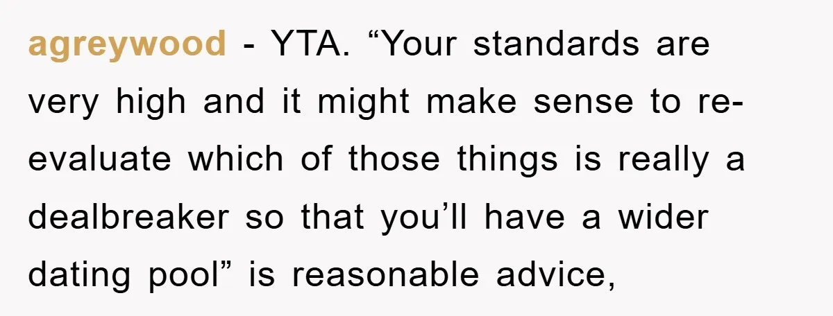 agreywood − YTA. “Your standards are very high and it might make sense to re-evaluate which of those things is really a dealbreaker so that you’ll have a wider dating...