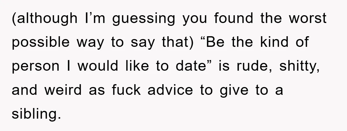 (although I’m guessing you found the worst possible way to say that) “Be the kind of person I would like to date” is rude, shitty, and weird as fuck advice...