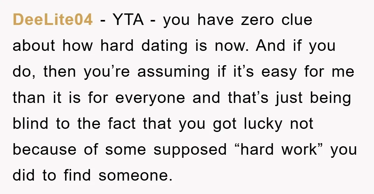 DeeLite04 − YTA - you have zero clue about how hard dating is now. And if you do, then you’re assuming if it’s easy for me than it is for...