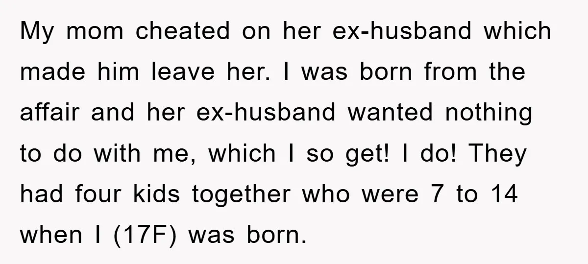 My mom cheated on her ex-husband which made him leave her. I was born from the affair and her ex-husband wanted nothing to do with me, which I so get!...