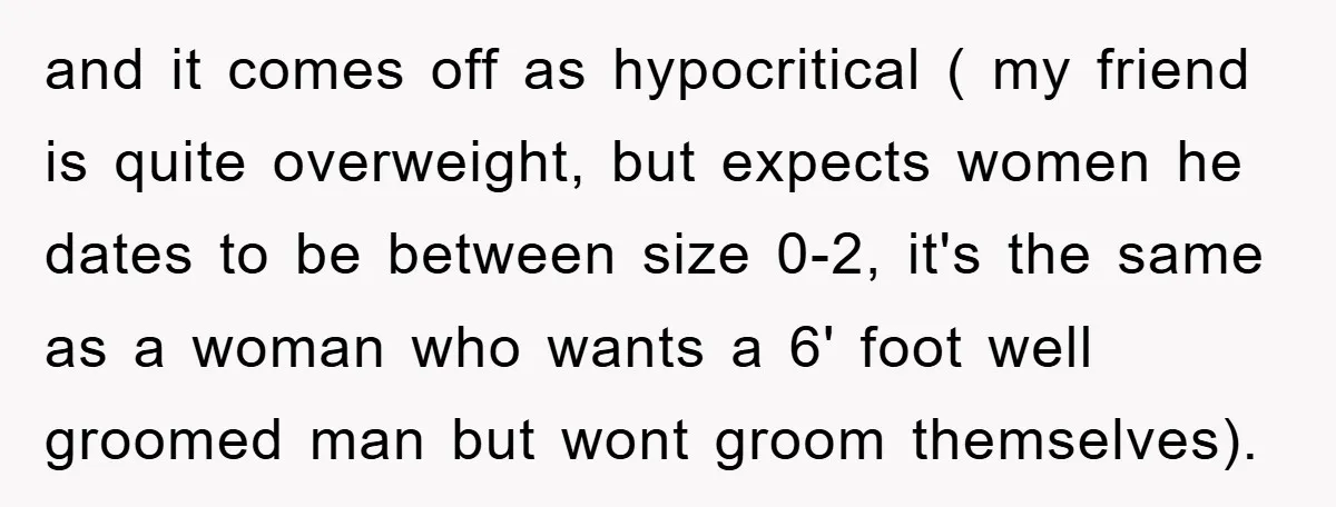 and it comes off as hypocritical ( my friend is quite overweight, but expects women he dates to be between size 0-2, it's the same as a woman who wants...