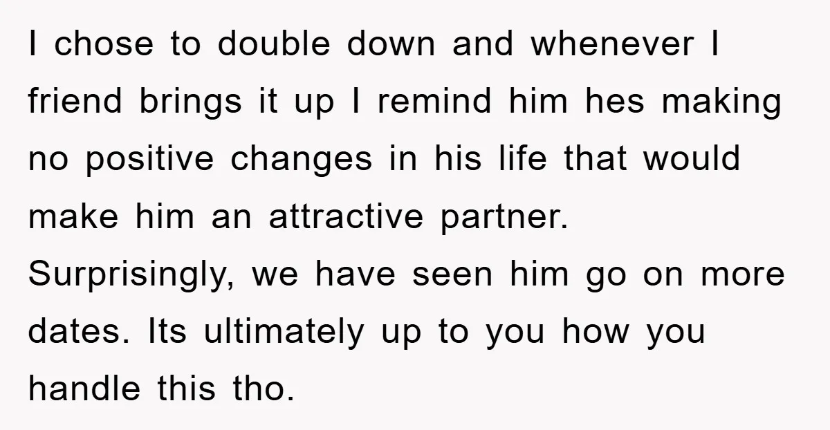 I chose to double down and whenever I friend brings it up I remind him hes making no positive changes in his life that would make him an attractive partner....