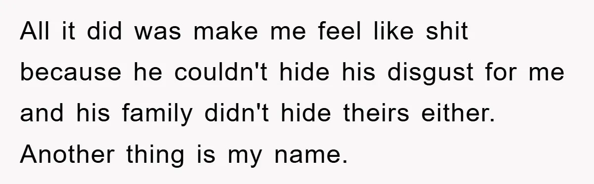 All it did was make me feel like shit because he couldn't hide his disgust for me and his family didn't hide theirs either. Another thing is my name.