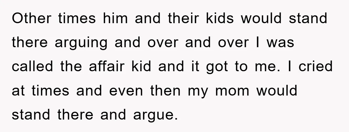 Other times him and their kids would stand there arguing and over and over I was called the affair kid and it got to me. I cried at times and...