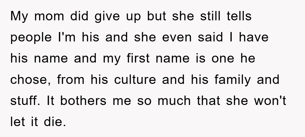 My mom did give up but she still tells people I'm his and she even said I have his name and my first name is one he chose, from his...
