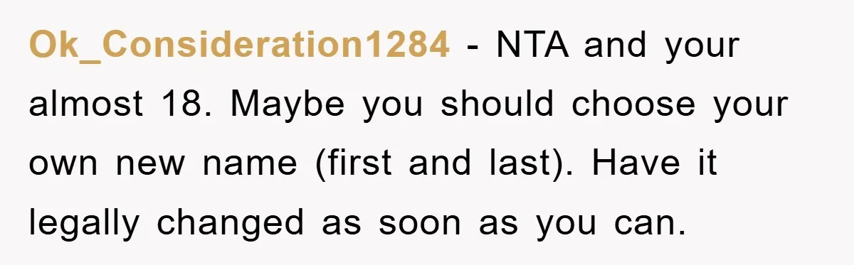 Ok_Consideration1284 - NTA and your almost 18. Maybe you should choose your own new name (first and last). Have it legally changed as soon as you can.