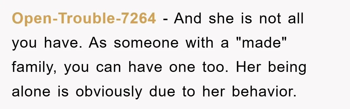 Open-Trouble-7264 - And she is not all you have. As someone with a "made" family, you can have one too. Her being alone is obviously due to her behavior.