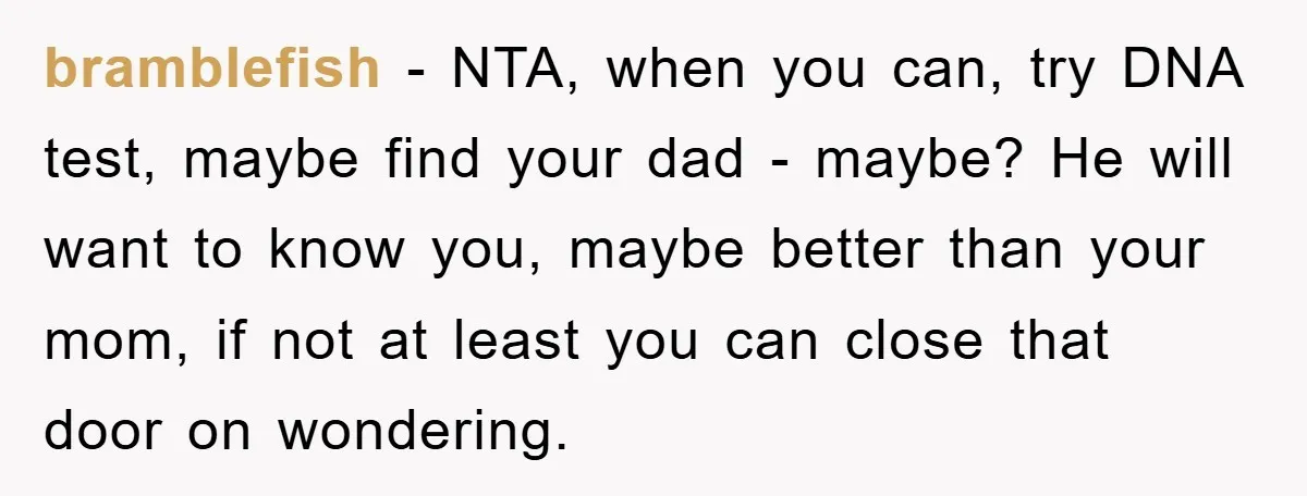bramblefish - NTA, when you can, try DNA test, maybe find your dad - maybe? He will want to know you, maybe better than your mom, if not at least...