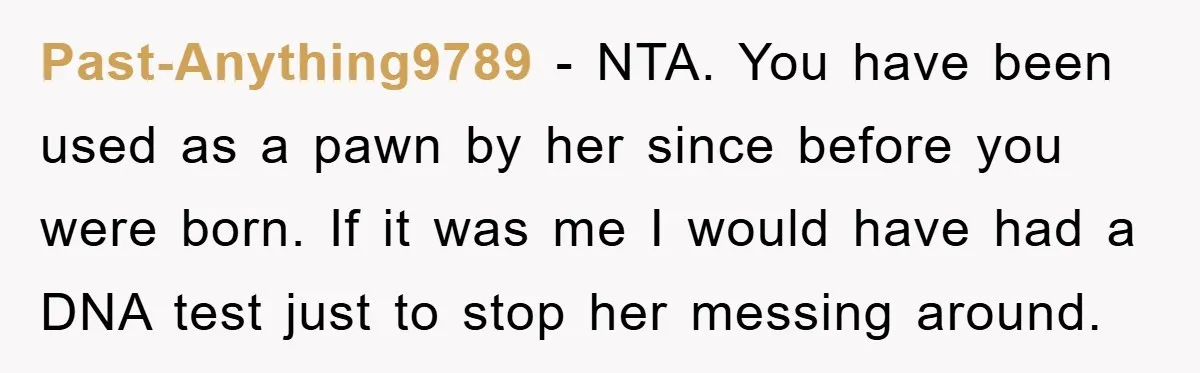 Past-Anything9789 - NTA. You have been used as a pawn by her since before you were born. If it was me I would have had a DNA test just to...