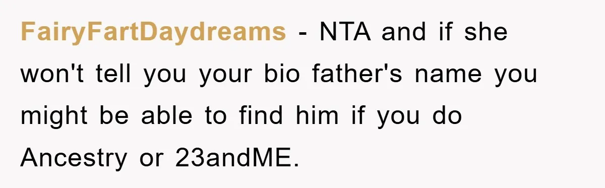 FairyFartDaydreams - NTA and if she won't tell you your bio father's name you might be able to find him if you do Ancestry or 23andME.