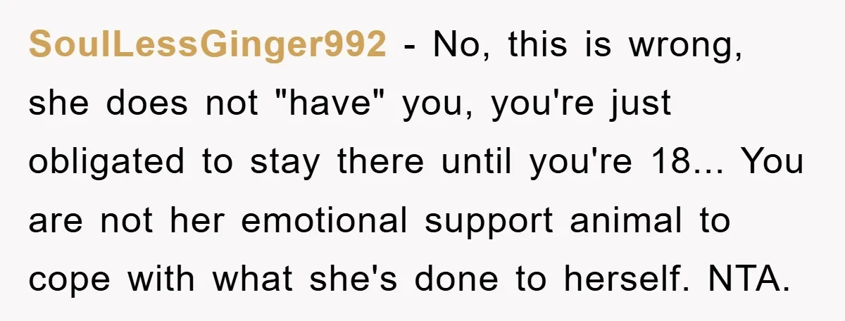 SoulLessGinger992 - No, this is wrong, she does not "have" you, you're just obligated to stay there until you're 18... You are not her emotional support animal to cope with...