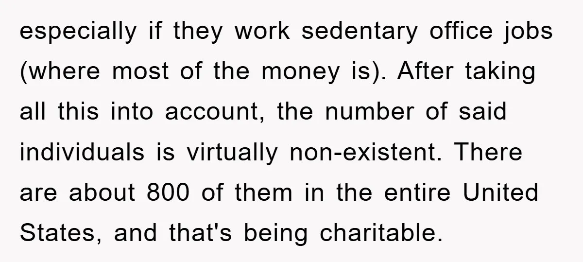 especially if they work sedentary office jobs (where most of the money is). After taking all this into account, the number of said individuals is virtually non-existent. There are about...