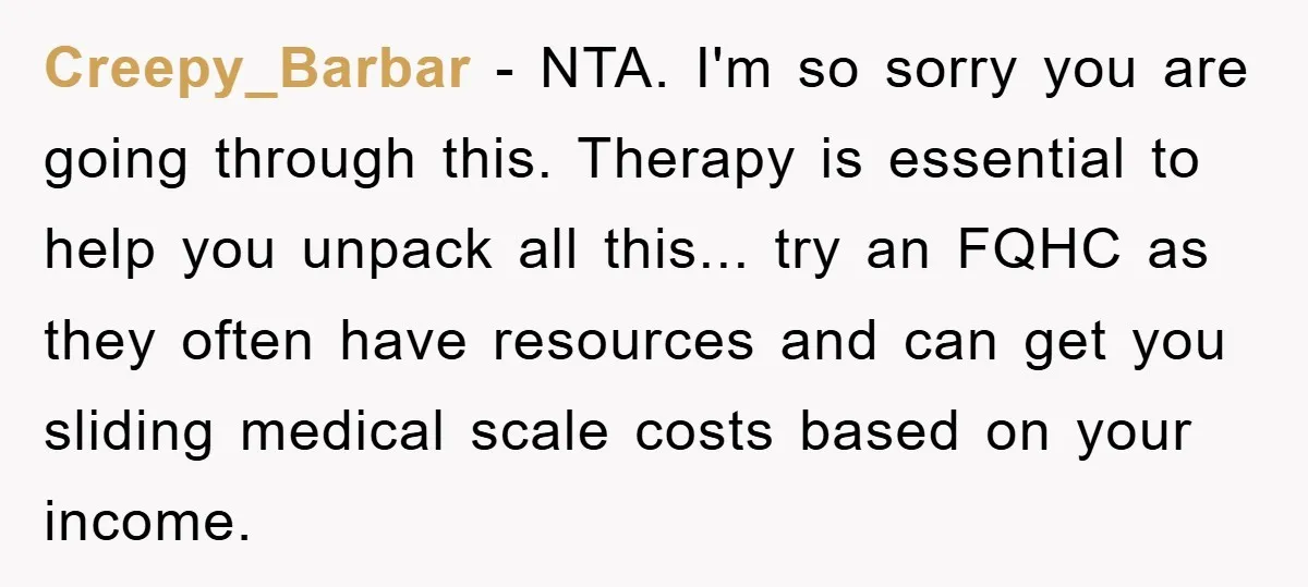 Creepy_Barbar - NTA. I'm so sorry you are going through this. Therapy is essential to help you unpack all this... try an FQHC as they often have resources and can...