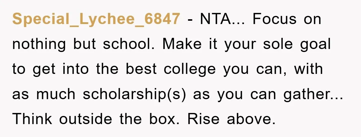 Special_Lychee_6847 - NTA... Focus on nothing but school. Make it your sole goal to get into the best college you can, with as much scholarship(s) as you can gather... Think...