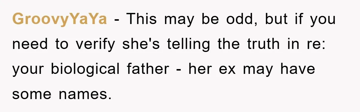 GroovyYaYa - This may be odd, but if you need to verify she's telling the truth in re: your biological father - her ex may have some names.