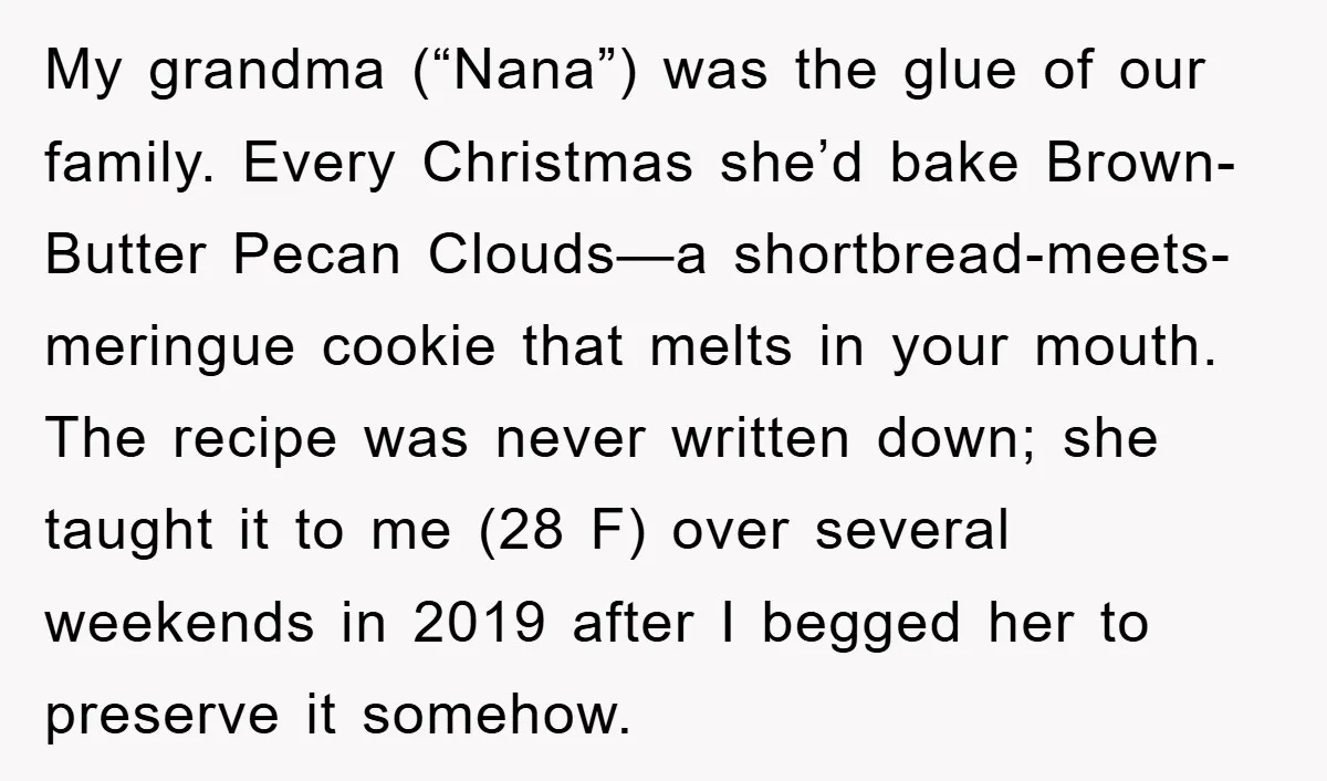 My grandma (“Nana”) was the glue of our family. Every Christmas she’d bake Brown-Butter Pecan Clouds—a shortbread-meets-meringue cookie that melts in your mouth. The recipe was never written down; she...